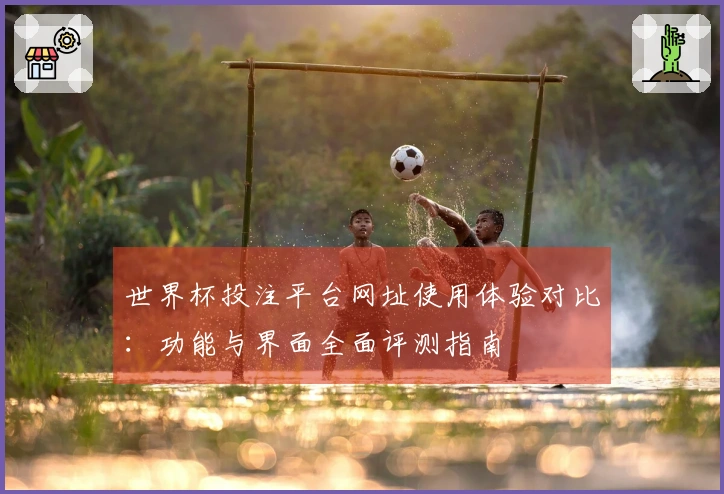 世界杯投注平台网址使用体验对比：功能与界面全面评测指南